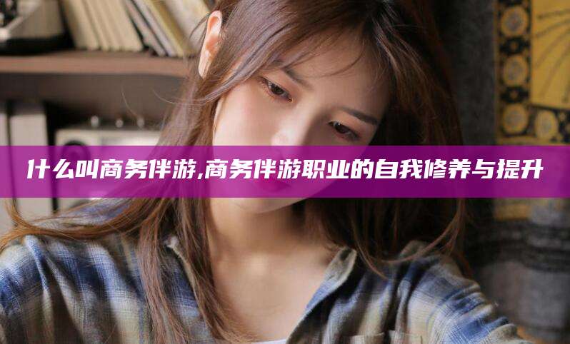 西安什么叫商务伴游,商务伴游职业的自我修养与提升