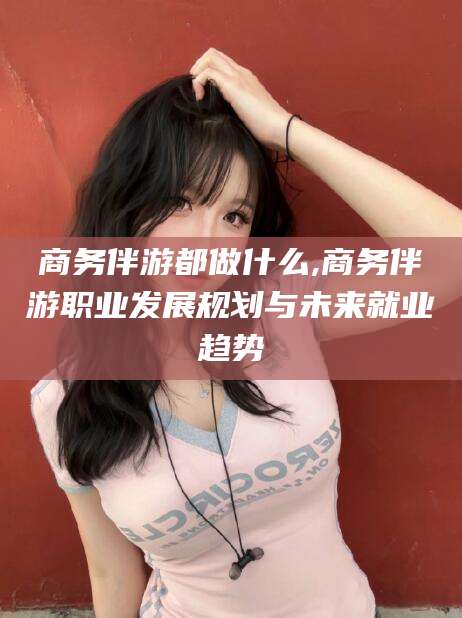 西安商务伴游都做什么,商务伴游职业发展规划与未来就业趋势