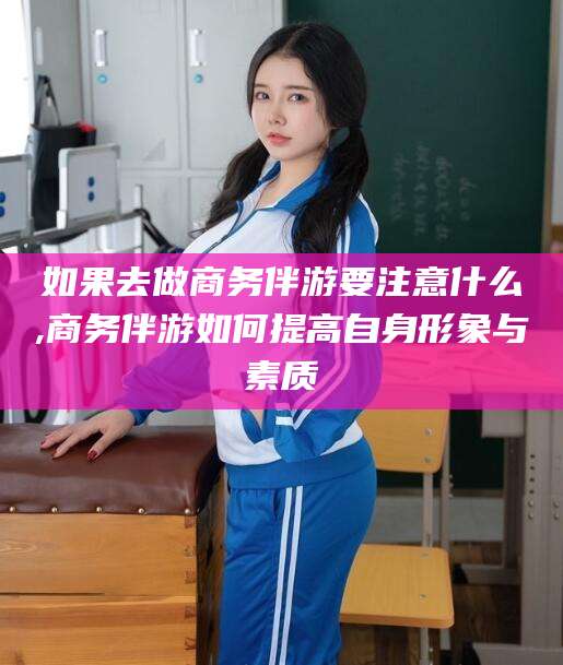 西安如果去做商务伴游要注意什么,商务伴游如何提高自身形象与素质