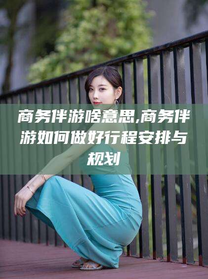 西安商务伴游啥意思,商务伴游如何做好行程安排与规划