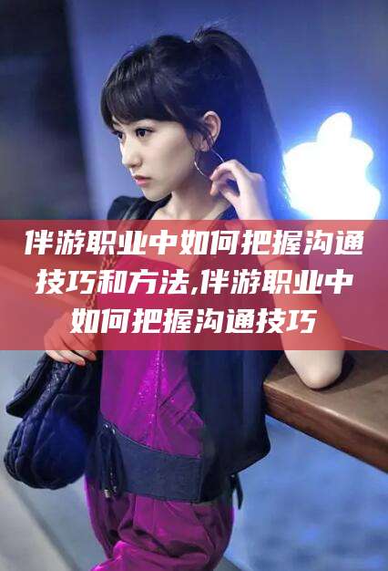 西安伴游职业中如何把握沟通技巧和方法,伴游职业中如何把握沟通技巧