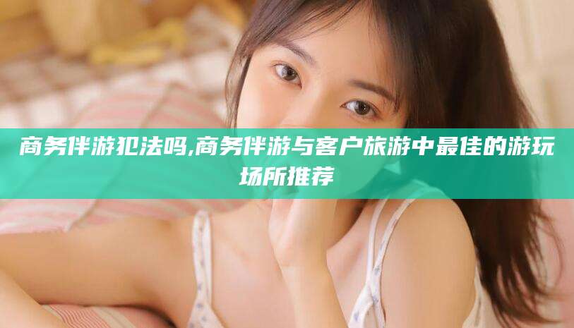 西安商务伴游犯法吗,商务伴游与客户旅游中最佳的游玩场所推荐