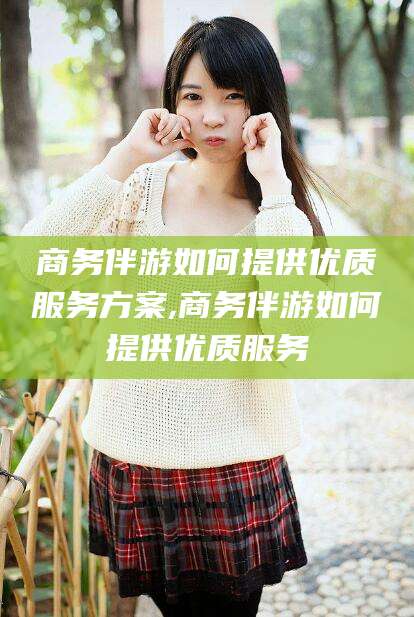 西安商务伴游如何提供优质服务方案,商务伴游如何提供优质服务