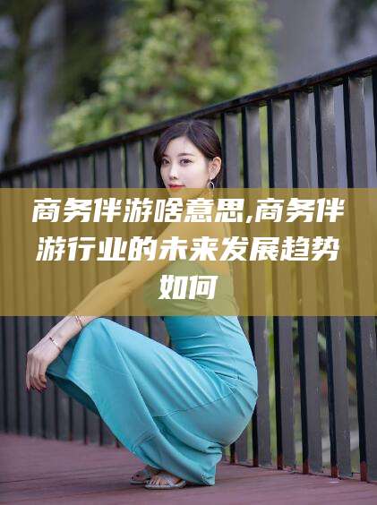 西安商务伴游啥意思,商务伴游行业的未来发展趋势如何