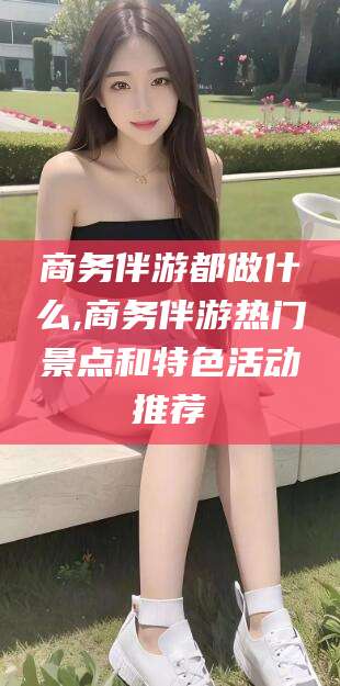 西安商务伴游都做什么,商务伴游热门景点和特色活动推荐
