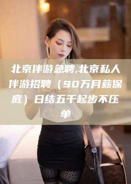 西安北京伴游急聘,北京私人伴游招聘（90万月薪保底）日结五千起步不压单