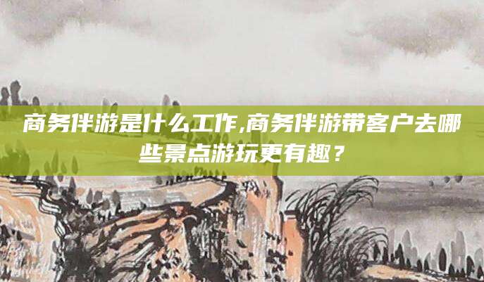 西安商务伴游是什么工作,商务伴游带客户去哪些景点游玩更有趣？