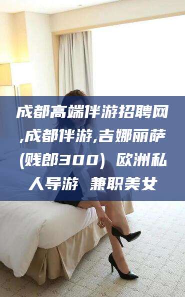 西安成都高端伴游招聘网,成都伴游,吉娜丽萨(贱郎300) 欧洲私人导游 兼职美女