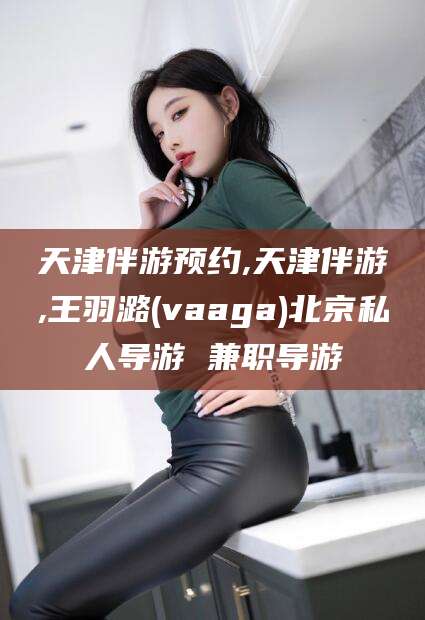 西安天津伴游预约,天津伴游,王羽潞(vaaga)北京私人导游 兼职导游