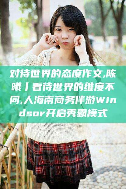 西安对待世界的态度作文,陈曦丨看待世界的维度不同,人海南商务伴游Windsor开启秀霸模式