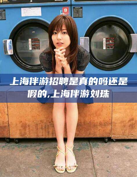 西安上海伴游招聘是真的吗还是假的,上海伴游刘珠