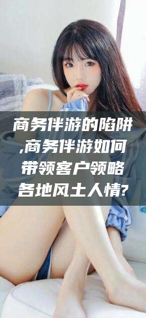 西安商务伴游的陷阱,商务伴游如何带领客户领略各地风土人情?