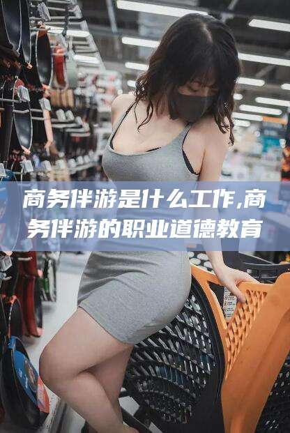 西安商务伴游是什么工作,商务伴游的职业道德教育