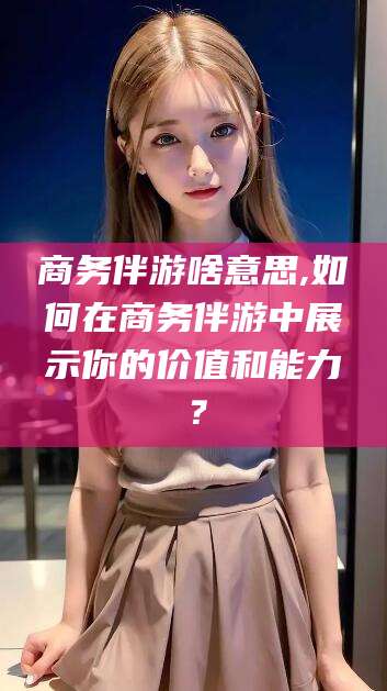 西安商务伴游啥意思,如何在商务伴游中展示你的价值和能力？