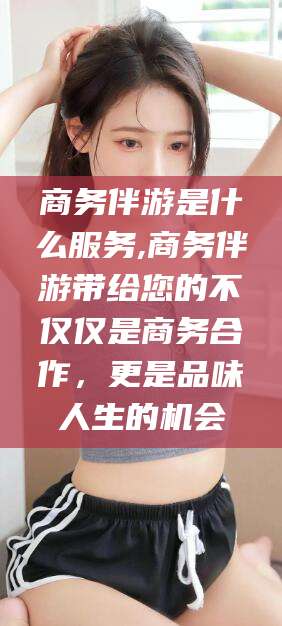 西安商务伴游是什么服务,商务伴游带给您的不仅仅是商务合作，更是品味人生的机会