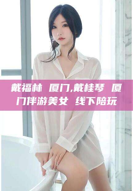 西安戴福林 厦门,戴桂琴 厦门伴游美女 线下陪玩