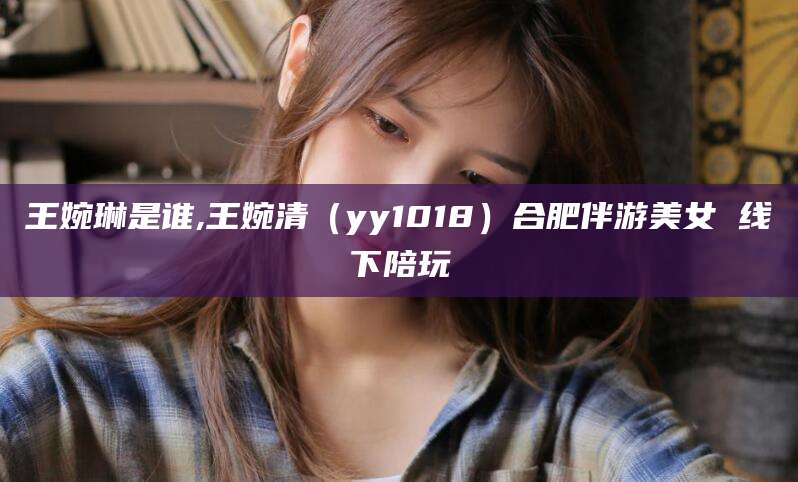 西安王婉琳是谁,王婉清（yy1018）合肥伴游美女 线下陪玩
