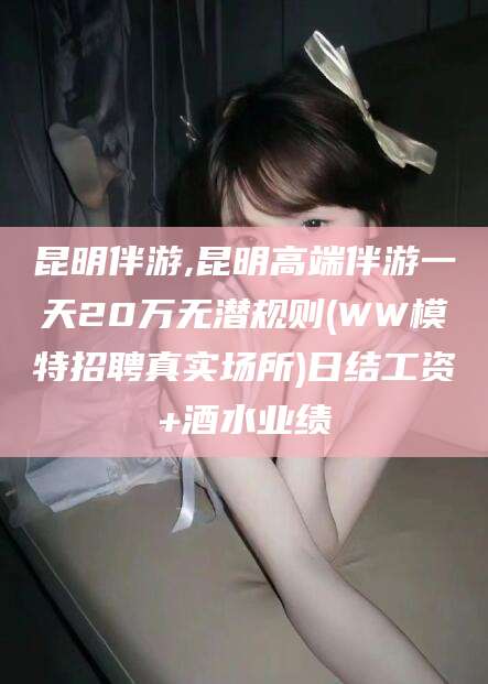 西安昆明伴游,昆明高端伴游一天20万无潜规则(WW模特招聘真实场所)日结工资+酒水业绩