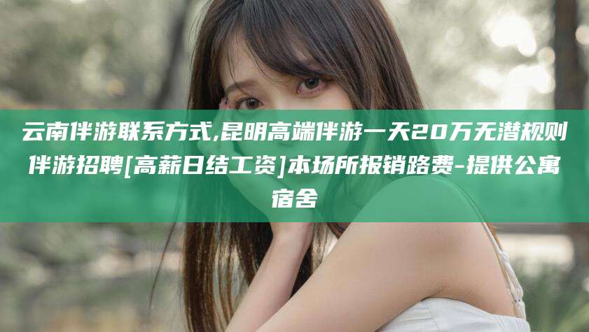 西安云南伴游联系方式,昆明高端伴游一天20万无潜规则伴游招聘[高薪日结工资]本场所报销路费-提供公寓宿舍
