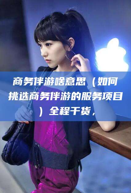 西安商务伴游啥意思（如何挑选商务伴游的服务项目）全程干货，