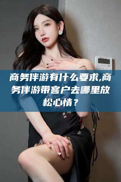 西安商务伴游有什么要求,商务伴游带客户去哪里放松心情？