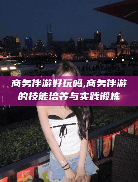 西安商务伴游好玩吗,商务伴游的技能培养与实践锻炼