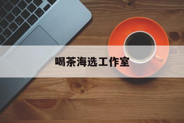 深圳品茶喝茶海选最新资讯（谁能告诉我哪里有西安喝茶海选工作室？）